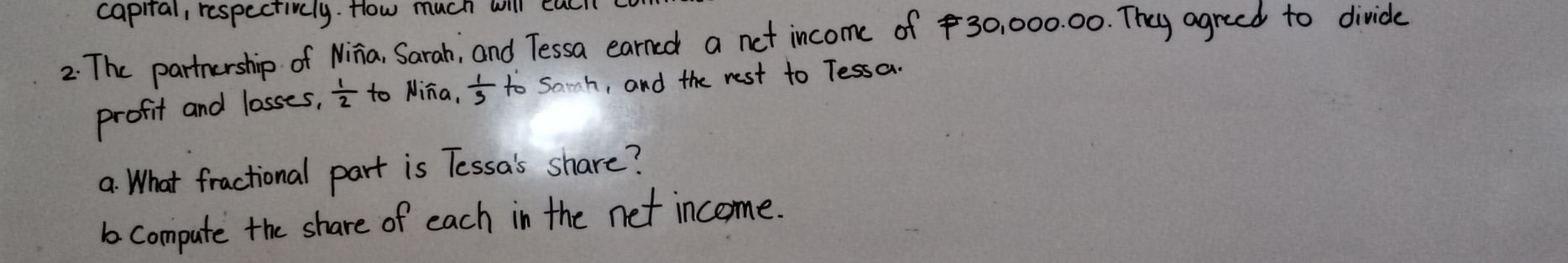 caprial, respectivly. How much will ca 
2: The partnership of Ninia, Sarah, and Tessa earned a net income of 30, 000. 00. They agreed to divide 
profit and losses,  1/2  to Nina,  1/3  to Sach, and the rest to Tessa. 
a: What fractional part is Tessa's share? 
1 compute the share of each in the net income.