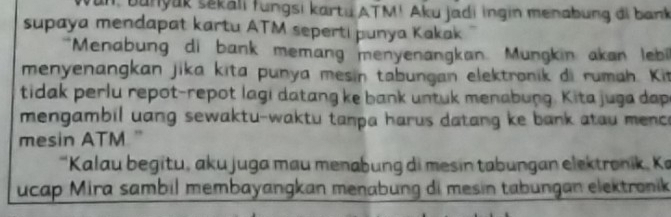 un, bunyak sekali fungsi kartu ATM! Aku jadi ingin menabung đi bank 
supaya mendapat kartu ATM seperti punya Kakak 
"Menabung di bank memang menyenangkan. Mungkin akan lebi 
menyenangkan jika kita punya mesin tabungan elektronik di rumah. Kit 
tidak perlu repot-repot lagi datang ke bank untuk menabung. Kita juga dap 
mengambil uang sewaktu-waktu tanpa harus datang ke bank atau menc e 
mesin ATM. " 
'Kalau begitu, aku juga mau menabung di mesin tabungan elektronik, Ka 
ucap Mira sambil membayangkan menabung di mesin tabungan elektronik