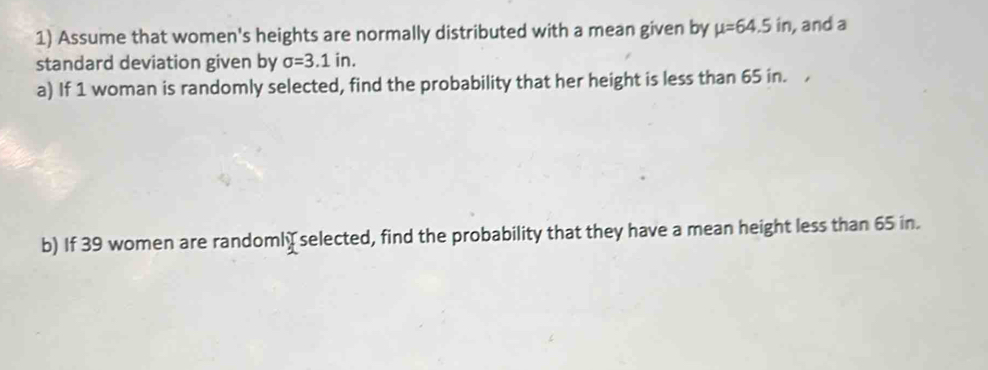 Assume that women's heights are normally distributed with a mean given by mu =64.5in , and a 
standard deviation given by sigma =3.1in. 
a) If 1 woman is randomly selected, find the probability that her height is less than 65 in. 
b) If 39 women are randomly selected, find the probability that they have a mean height less than 65 in.