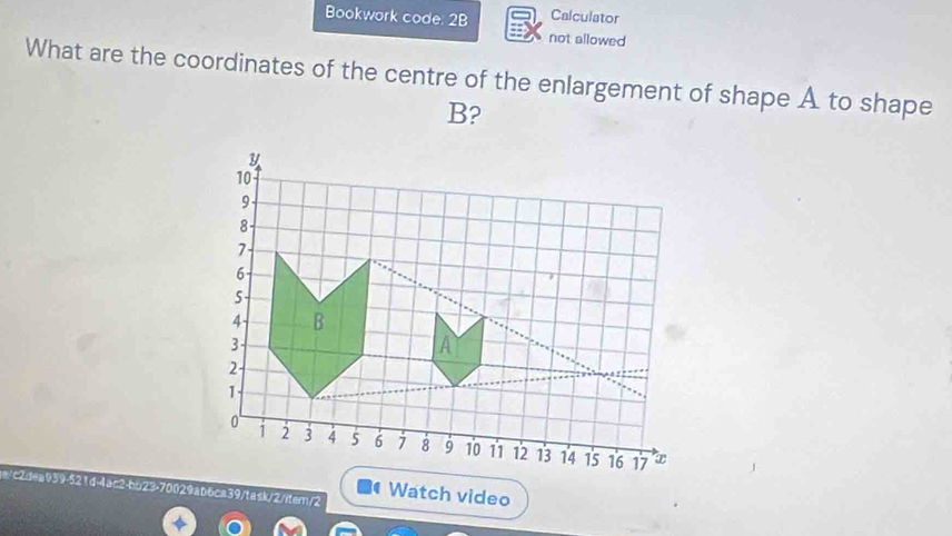 Bookwork code: 2B Calculator 
not allowed 
What are the coordinates of the centre of the enlargement of shape A to shape
B? 
a/c2dea939-521d-4ac2-bb23-70029ab6ca39/task/2/itern/2 Watch video 
.