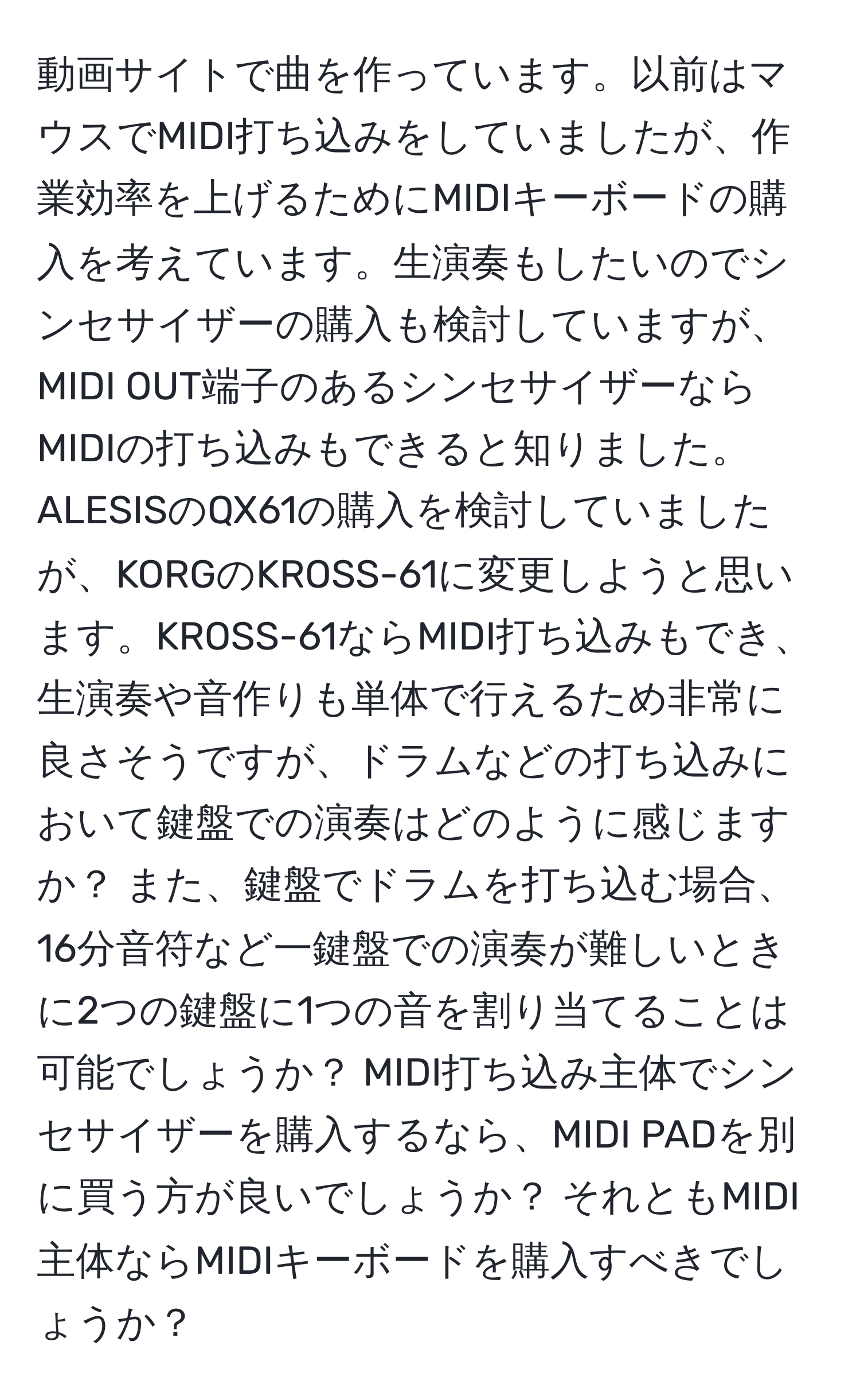 動画サイトで曲を作っています。以前はマウスでMIDI打ち込みをしていましたが、作業効率を上げるためにMIDIキーボードの購入を考えています。生演奏もしたいのでシンセサイザーの購入も検討していますが、MIDI OUT端子のあるシンセサイザーならMIDIの打ち込みもできると知りました。ALESISのQX61の購入を検討していましたが、KORGのKROSS-61に変更しようと思います。KROSS-61ならMIDI打ち込みもでき、生演奏や音作りも単体で行えるため非常に良さそうですが、ドラムなどの打ち込みにおいて鍵盤での演奏はどのように感じますか？ また、鍵盤でドラムを打ち込む場合、16分音符など一鍵盤での演奏が難しいときに2つの鍵盤に1つの音を割り当てることは可能でしょうか？ MIDI打ち込み主体でシンセサイザーを購入するなら、MIDI PADを別に買う方が良いでしょうか？ それともMIDI主体ならMIDIキーボードを購入すべきでしょうか？