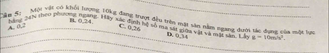 B. 0, 24.
_Câu 5: Một vật có khối lượng 10kg đang trượt đều trên mặt sản nằm ngang dưới tác dụng của một lực
_
băng 24N theo phương ngang. Hãy xác định hệ số ma sát giữa vật và mặt sản. Lấy g=10m/s^2.
A. 0,2 C. 0,26
D. 0,34
_
_
_