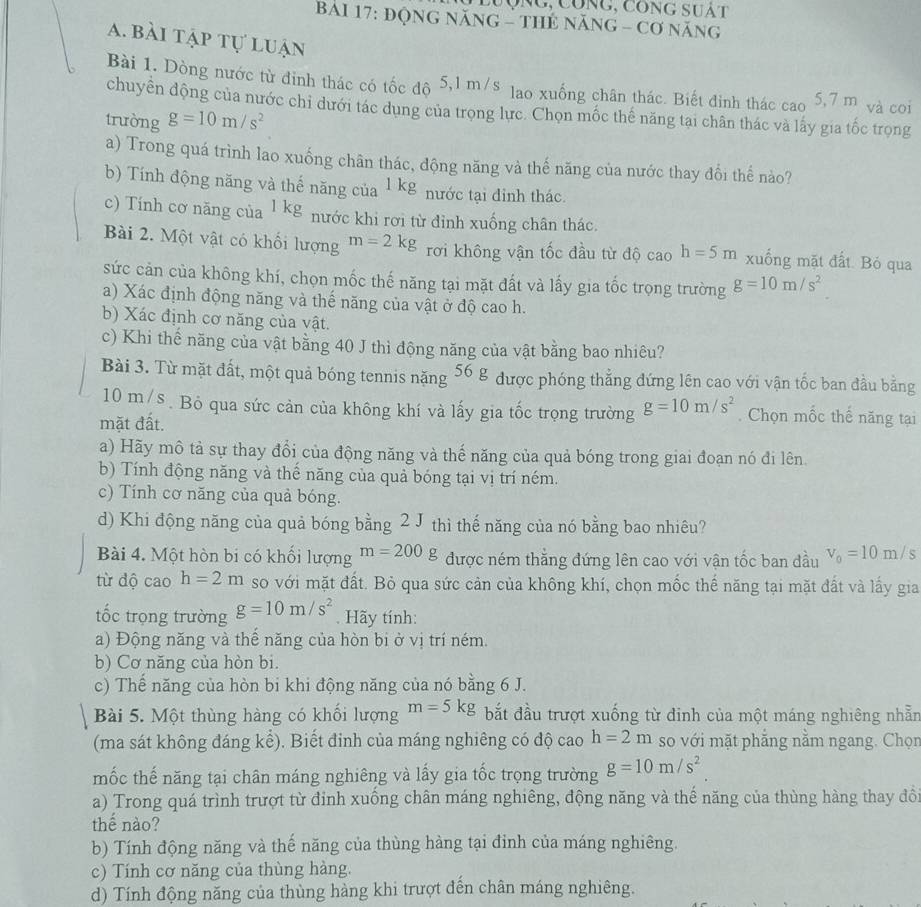 Lưộng, Công, công suàt
BảI 17: độnG năNG - THẻ nănG - Cơ năng
a. bài tập tự luận
Bài 1. Dòng nước từ đinh thác có tốc độ 5,1 m/s lao xuống chân thác. Biết đinh thác cao 5,7 m và coi
chuyển động của nước chi dưới tác dụng của trọng lực. Chọn mốc thế năng tại chân thác và lấy gia tốc trọng
trường g=10m/s^2
a) Trong quá trình lao xuống chân thác, động năng và thế năng của nước thay đổi thế nào?
b) Tính động năng và thể năng của 1 kg nước tại đinh thác.
c) Tính cơ năng của 1 kg nước khi rơi từ dỉnh xuống chân thác.
Bài 2. Một vật có khối lượng m=2kg rơi không vận tốc đầu từ độ cao h=5m xuống mặt đất. Bỏ qua
sức cản của không khí, chọn mốc thế năng tại mặt đất và lấy gia tốc trọng trường g=10m/s^2
a) Xác định động năng và thế năng của vật ở độ cao h.
b) Xác định cơ năng của vật.
c) Khi thế năng của vật bằng 40 J thì động năng của vật bằng bao nhiêu?
Bài 3. Từ mặt đất, một quả bóng tennis nặng 56g được phóng thẳng đứng lên cao với vận tốc ban đầu bằng
10 m/s . Bỏ qua sức cản của không khí và lấy gia tốc trọng trường g=10m/s^2. Chọn mốc thế năng tại
mặt đất.
a) Hãy mô tả sự thay đổi của động năng và thế năng của quả bóng trong giai đoạn nó đi lên
b) Tính động năng và thế năng của quả bóng tại vị trí ném.
c) Tính cơ năng của quả bóng.
d) Khi động năng của quả bóng bằng 2 J thì thế năng của nó bằng bao nhiêu?
Bài 4. Một hòn bi có khổi lượng m=200g được ném thẳng đứng lên cao với vận tốc ban đầu v_0=10m/s
từ độ cao h=2m so với mặt đất. Bỏ qua sức cản của không khí, chọn mốc thế năng tại mặt đất và lấy gia
tốc trọng trường g=10m/s^2. Hãy tính:
a) Động năng và thế năng của hòn bi ở vị trí ném.
b) Cơ năng của hòn bi.
c) Thể năng của hòn bi khi động năng của nó bằng 6 J.
Bài 5. Một thùng hàng có khổi lượng m=5kg bắt đầu trượt xuống từ đinh của một máng nghiêng nhẫn
(ma sát không đáng kể). Biết đỉnh của máng nghiêng có độ cao h=2m so với mặt phẳng nằm ngang. Chọn
mốc thế năng tại chân máng nghiêng và lấy gia tốc trọng trường g=10m/s^2
a) Trong quá trình trượt từ đỉnh xuồng chân máng nghiêng, động năng và thế năng của thùng hàng thay đồ
thế nào?
b) Tính động năng và thế năng của thùng hàng tại đinh của máng nghiêng.
c) Tính cơ năng của thùng hàng.
d) Tính động năng của thùng hàng khi trượt đến chân máng nghiêng.