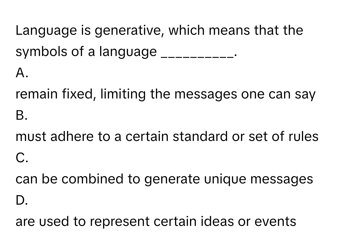 Language is generative, which means that the symbols of a language __________.
 

A.
remain fixed, limiting the messages one can say
B.
must adhere to a certain standard or set of rules
C.
can be combined to generate unique messages
D.
are used to represent certain ideas or events