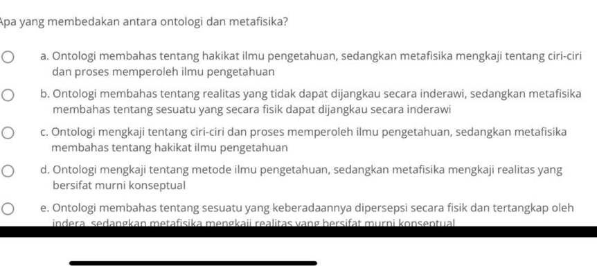 Apa yang membedakan antara ontologi dan metafisika?
a. Ontologi membahas tentang hakikat ilmu pengetahuan, sedangkan metafisika mengkaji tentang ciri-ciri
dan proses memperoleh ilmu pengetahuan
b. Ontologi membahas tentang realitas yang tidak dapat dijangkau secara inderawi, sedangkan metafisika
membahas tentang sesuatu yang secara fisik dapat dijangkau secara inderawi
c. Ontologi mengkaji tentang ciri-ciri dan proses memperoleh ilmu pengetahuan, sedangkan metafisika
membahas tentang hakikat ilmu pengetahuan
d. Ontologi mengkaji tentang metode ilmu pengetahuan, sedangkan metafisika mengkaji realitas yang
bersifat murni konseptual
e. Ontologi membahas tentang sesuatu yang keberadaannya dipersepsi secara fisik dan tertangkap oleh
indera sedangkan metafisika mengkaii realitas vạng bersifat murni konsentual