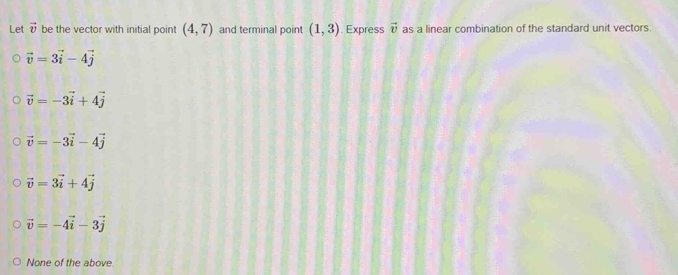 Let vector v be the vector with initial point (4,7) and terminal point (1,3). Express vector v as a linear combination of the standard unit vectors.
vector v=3vector i-4vector j
vector v=-3vector i+4vector j
vector v=-3vector i-4vector j
vector v=3vector i+4vector j
vector v=-4vector i-3vector j
None of the above.