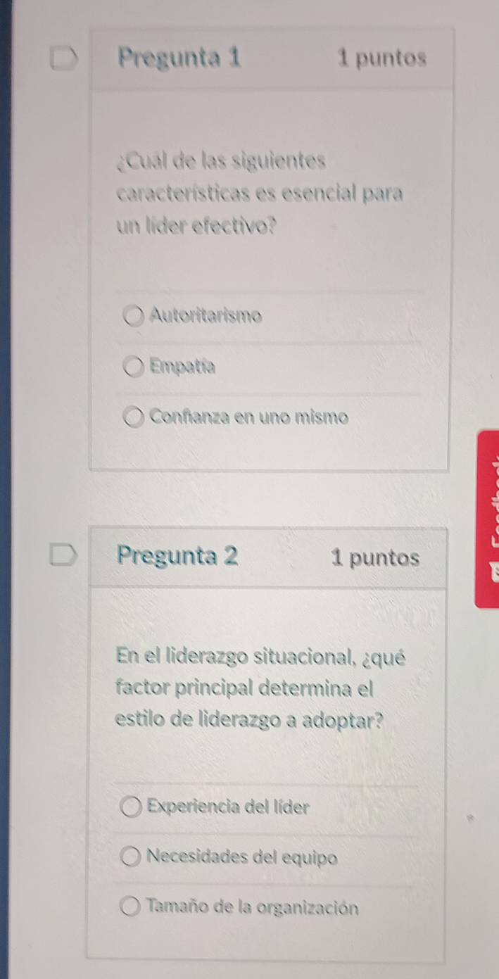 Pregunta 1 1 puntos
¿Cuál de las siguientes
características es esencial para
un líder efectivo?
Autoritarismo
Empatía
Conñanza en uno mismo
Pregunta 2 1 puntos I
En el liderazgo situacional, ¿qué
factor principal determina el
estilo de liderazgo a adoptar?
Experiencia del líder
Necesidades del equipo
Tamaño de la organización