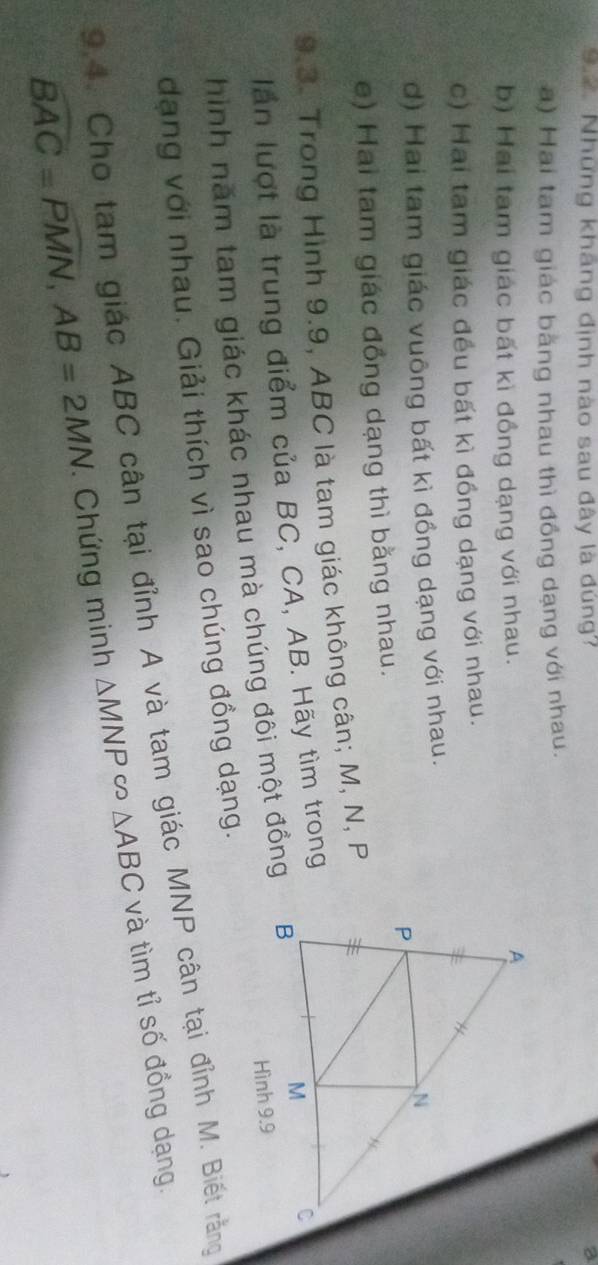 Những kháng định nào sau đây là đúng'
a) Hai tam giác bằng nhau thì đồng dạng với nhau.
b) Hai tam giác bất kì đồng dạng với nhau.
c) Hai tam giác đều bất kì đồng dạng với nhau.
d) Hai tam giác vuông bất kì đồng dạng với nhau.
e) Hai tam giác đồng dạng thì bằng nhau.
9.3. Trong Hình 9.9, ABC là tam giác không cân; M, N, P
lần lượt là trung điểm của BC, CA, AB. Hãy tìm trong
hình năm tam giác khác nhau mà chúng đôi một đồng
dạng với nhau. Giải thích vì sao chúng đồng dạng.
9.4. Cho tam giác ABC cân tại đỉnh A và tam giác MNP cân tại đỉnh M. Biết rằng
overline BAC=overline PMN, AB=2MN Chứng minh △ MNPsim △ ABC và tìm tỉ số đồng dạng.