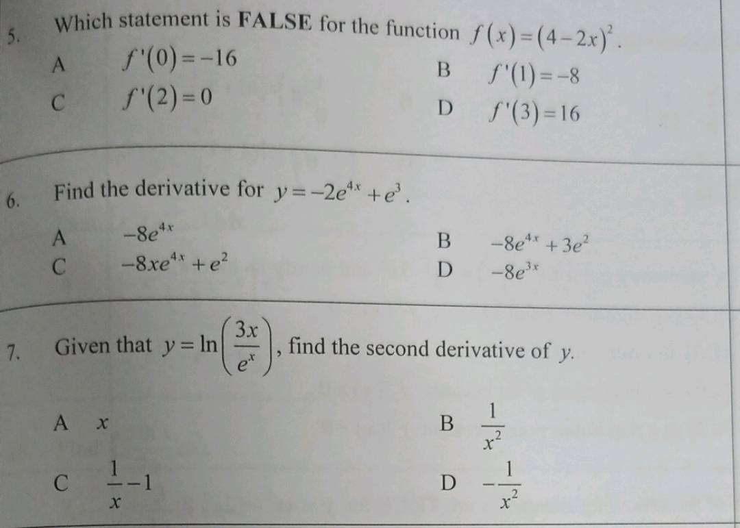 Which statement is FALSE for the function f(x)=(4-2x)^2.
A f'(0)=-16
B f'(1)=-8
C f'(2)=0
D f'(3)=16
6. Find the derivative for y=-2e^(4x)+e^3.
A -8e^(4x)
B -8e^(4x)+3e^2
C -8xe^(4x)+e^2
D -8e^(3x)
7. Given that y=ln ( 3x/e^x ) , find the second derivative of y.
A x B  1/x^2 
C  1/x -1
D - 1/x^2 