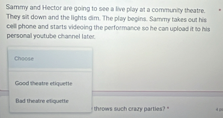 Sammy and Hector are going to see a live play at a community theatre. * 
They sit down and the lights dim. The play begins. Sammy takes out his 
cell phone and starts videoing the performance so he can upload it to his 
personal youtube channel later. 
Choose 
Good theatre etiquette 
Bad theatre etiquette 
throws such crazy parties? * 4p