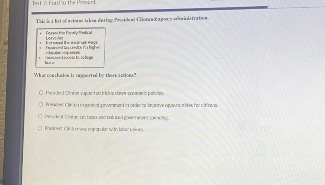 Test 7: Ford to the Present
This is a list of actions taken during President Clinton's administration.
Passed the Family Medical
Leave Act
Increased the minimum wage
Expanded tax credits for higher
education expenses
Increased access to college
lo ans
What conclusion is supported by these actions?
President Clinton supported trickle down economic policies.
President Clinton expanded government in order to improve opportunities for citizens.
President Clinton cut taxes and reduced government spending.
President Clinton was unpopular with labor unions.