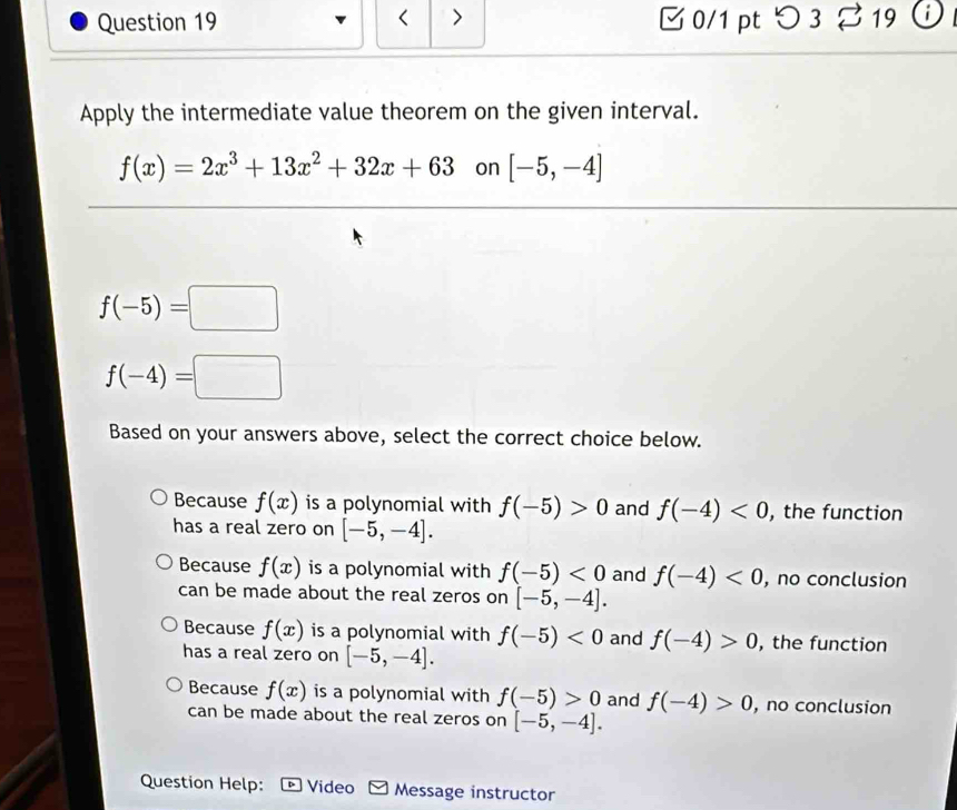 < > 0/1 pt つ3 z 19 i
Apply the intermediate value theorem on the given interval.
f(x)=2x^3+13x^2+32x+63 on [-5,-4]
f(-5)=□
f(-4)=□
Based on your answers above, select the correct choice below.
Because f(x) is a polynomial with f(-5)>0 and f(-4)<0</tex> , the function
has a real zero on [-5,-4].
Because f(x) is a polynomial with f(-5)<0</tex> and f(-4)<0</tex> , no conclusion
can be made about the real zeros on [-5,-4].
Because f(x) is a polynomial with f(-5)<0</tex> and f(-4)>0 , the function
has a real zero on [-5,-4].
Because f(x) is a polynomial with f(-5)>0 and f(-4)>0 , no conclusion
can be made about the real zeros on [-5,-4]. 
Question Help: Video Message instructor