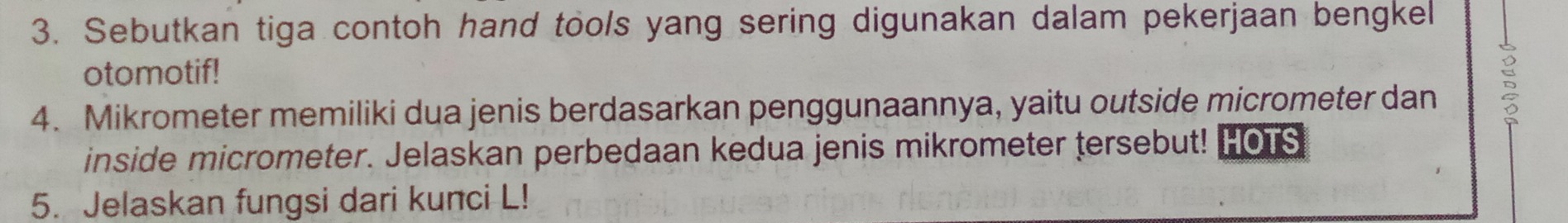 Sebutkan tiga contoh hand tools yang sering digunakan dalam pekerjaan bengkel 
otomotif! 
4. Mikrometer memiliki dua jenis berdasarkan penggunaannya, yaitu outside micrometer dan 
inside micrometer. Jelaskan perbedaan kedua jenis mikrometer tersebut! HOTS 
5. Jelaskan fungsi dari kunci L!