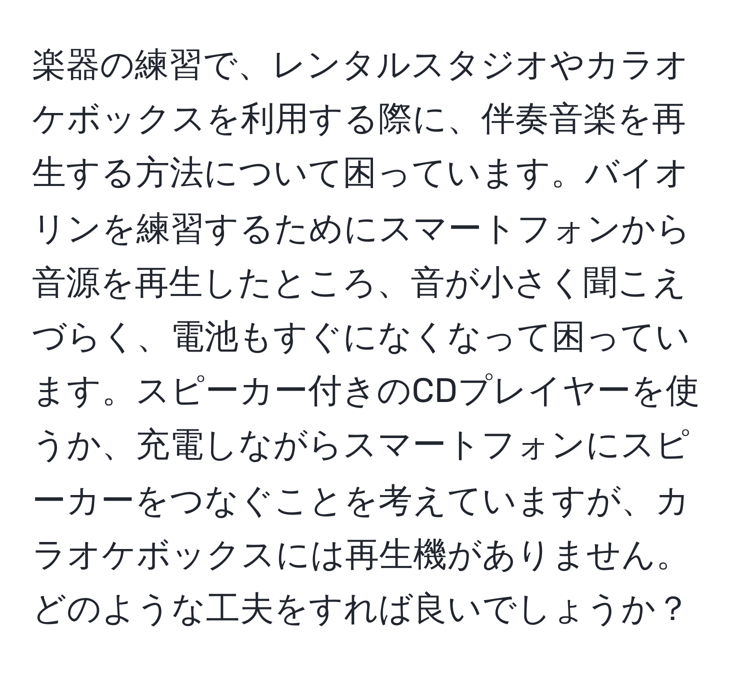 楽器の練習で、レンタルスタジオやカラオケボックスを利用する際に、伴奏音楽を再生する方法について困っています。バイオリンを練習するためにスマートフォンから音源を再生したところ、音が小さく聞こえづらく、電池もすぐになくなって困っています。スピーカー付きのCDプレイヤーを使うか、充電しながらスマートフォンにスピーカーをつなぐことを考えていますが、カラオケボックスには再生機がありません。どのような工夫をすれば良いでしょうか？