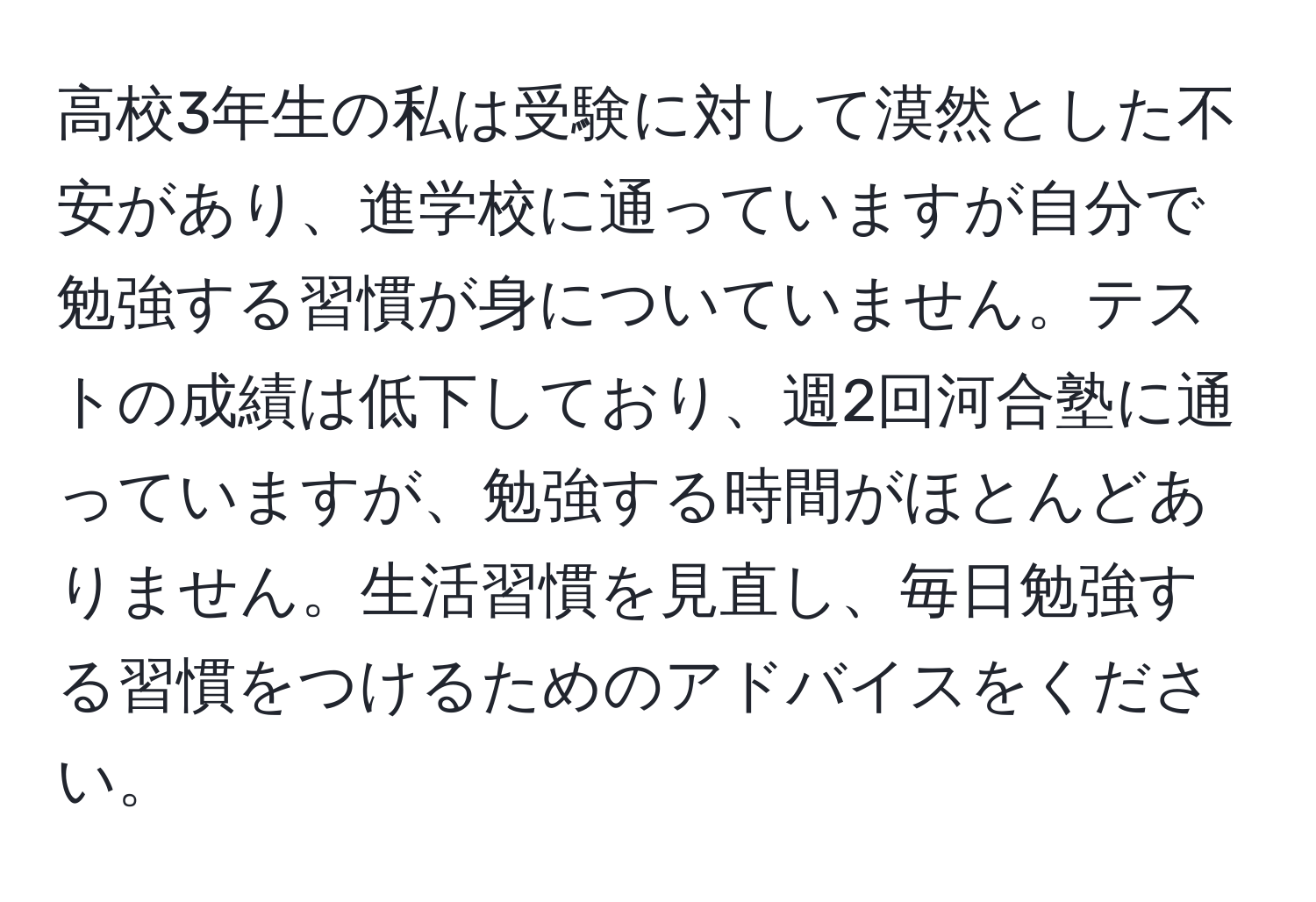 高校3年生の私は受験に対して漠然とした不安があり、進学校に通っていますが自分で勉強する習慣が身についていません。テストの成績は低下しており、週2回河合塾に通っていますが、勉強する時間がほとんどありません。生活習慣を見直し、毎日勉強する習慣をつけるためのアドバイスをください。