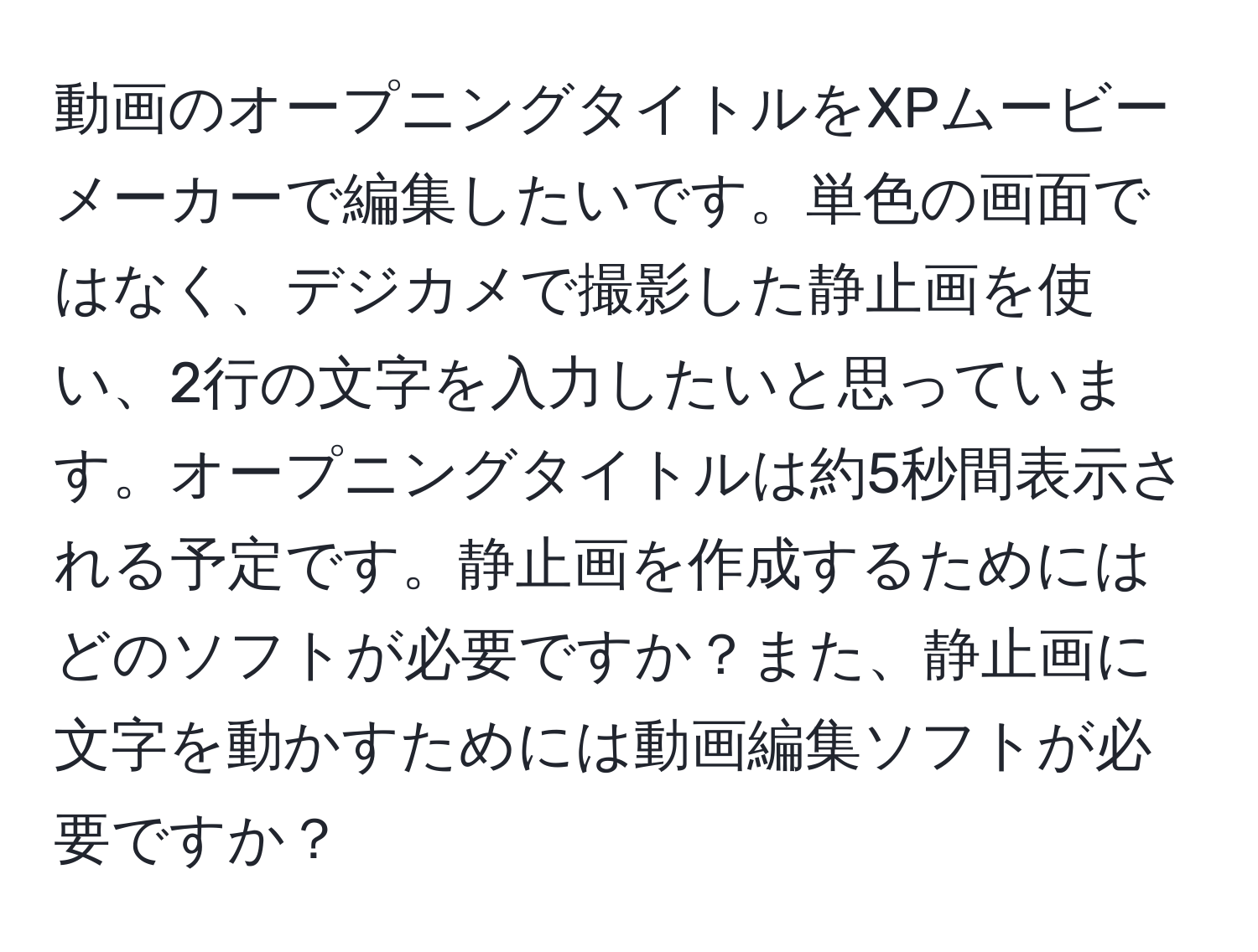 動画のオープニングタイトルをXPムービーメーカーで編集したいです。単色の画面ではなく、デジカメで撮影した静止画を使い、2行の文字を入力したいと思っています。オープニングタイトルは約5秒間表示される予定です。静止画を作成するためにはどのソフトが必要ですか？また、静止画に文字を動かすためには動画編集ソフトが必要ですか？