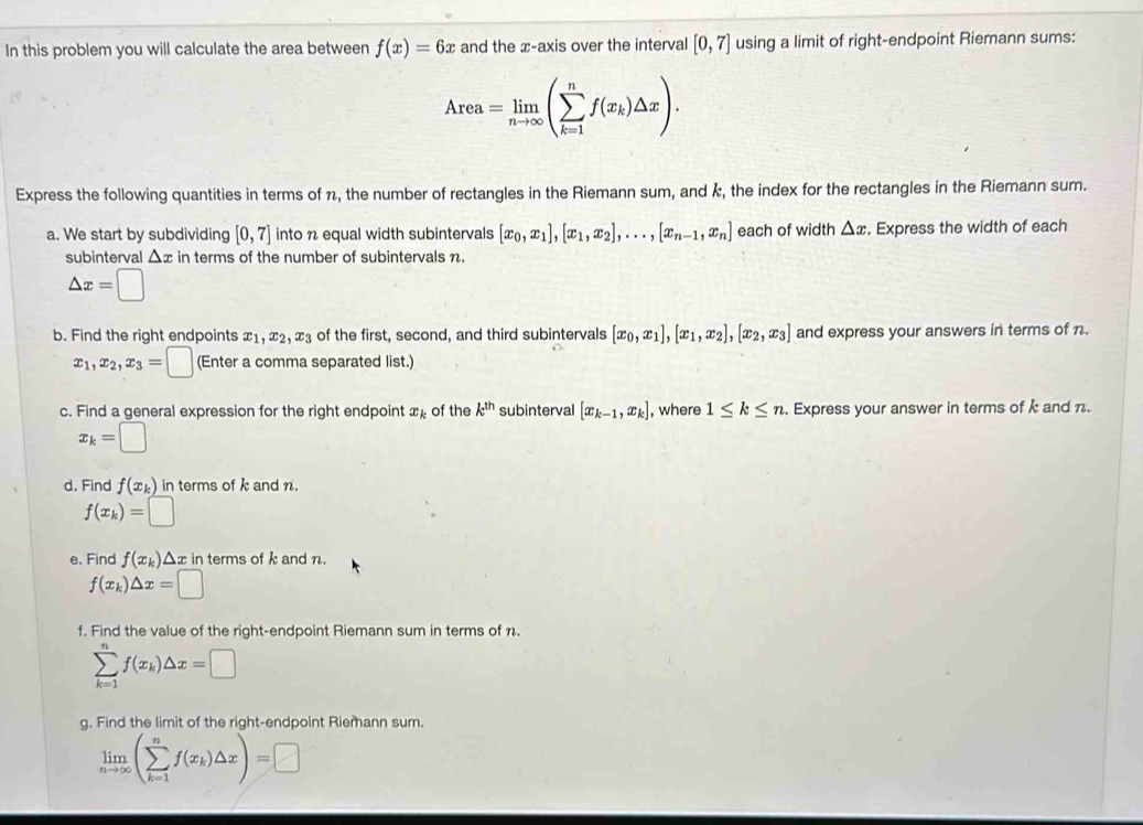 In this problem you will calculate the area between f(x)=6x and the x-axis over the interval [0,7] using a limit of right-endpoint Riemann sums:
Area=limlimits _nto ∈fty (sumlimits _(k=1)^nf(x_k)△ x).
Express the following quantities in terms of n, the number of rectangles in the Riemann sum, and k, the index for the rectangles in the Riemann sum.
a. We start by subdividing [0,7] into n equal width subintervals [x_0,x_1],[x_1,x_2],...,[x_n-1,x_n] each of width △ x. Express the width of each
subinterval △ x in terms of the number of subintervals n.
△ x=□
b. Find the right endpoints x_1,x_2,x_3 of the first, second, and third subintervals [x_0,x_1],[x_1,x_2],[x_2,x_3] and express your answers in terms of n.
x_1,x_2,x_3=□ (Enter a comma separated list.)
c. Find a general expression for the right endpoint x_k of the k^(th) subinterval [x_k-1,x_k] , where 1≤ k≤ n. Express your answer in terms of k and n.
x_k=□
d. Find f(x_k) in terms of k and n.
f(x_k)=□
e. Find f(x_k) Δx in terms of k and n.
f(x_k)△ x=□
f. Find the value of the right-endpoint Riemann sum in terms of n.
sumlimits _(k=1)^nf(x_k)△ x=□
g. Find the limit of the right-endpoint Riemann sum.
limlimits _nto ∈fty (sumlimits _(k=1)^nf(x_k)△ x)=□