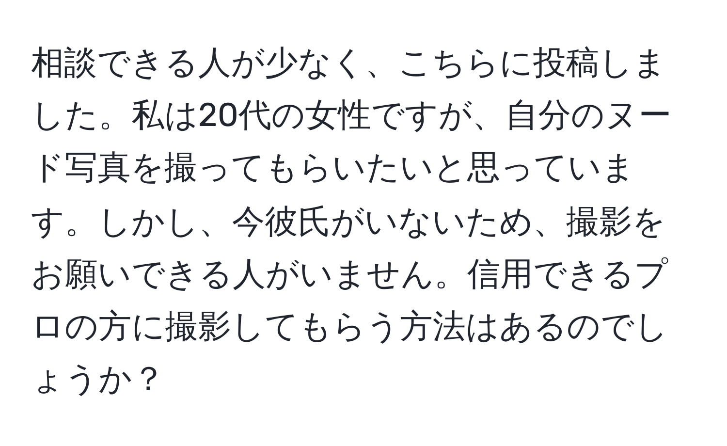 相談できる人が少なく、こちらに投稿しました。私は20代の女性ですが、自分のヌード写真を撮ってもらいたいと思っています。しかし、今彼氏がいないため、撮影をお願いできる人がいません。信用できるプロの方に撮影してもらう方法はあるのでしょうか？