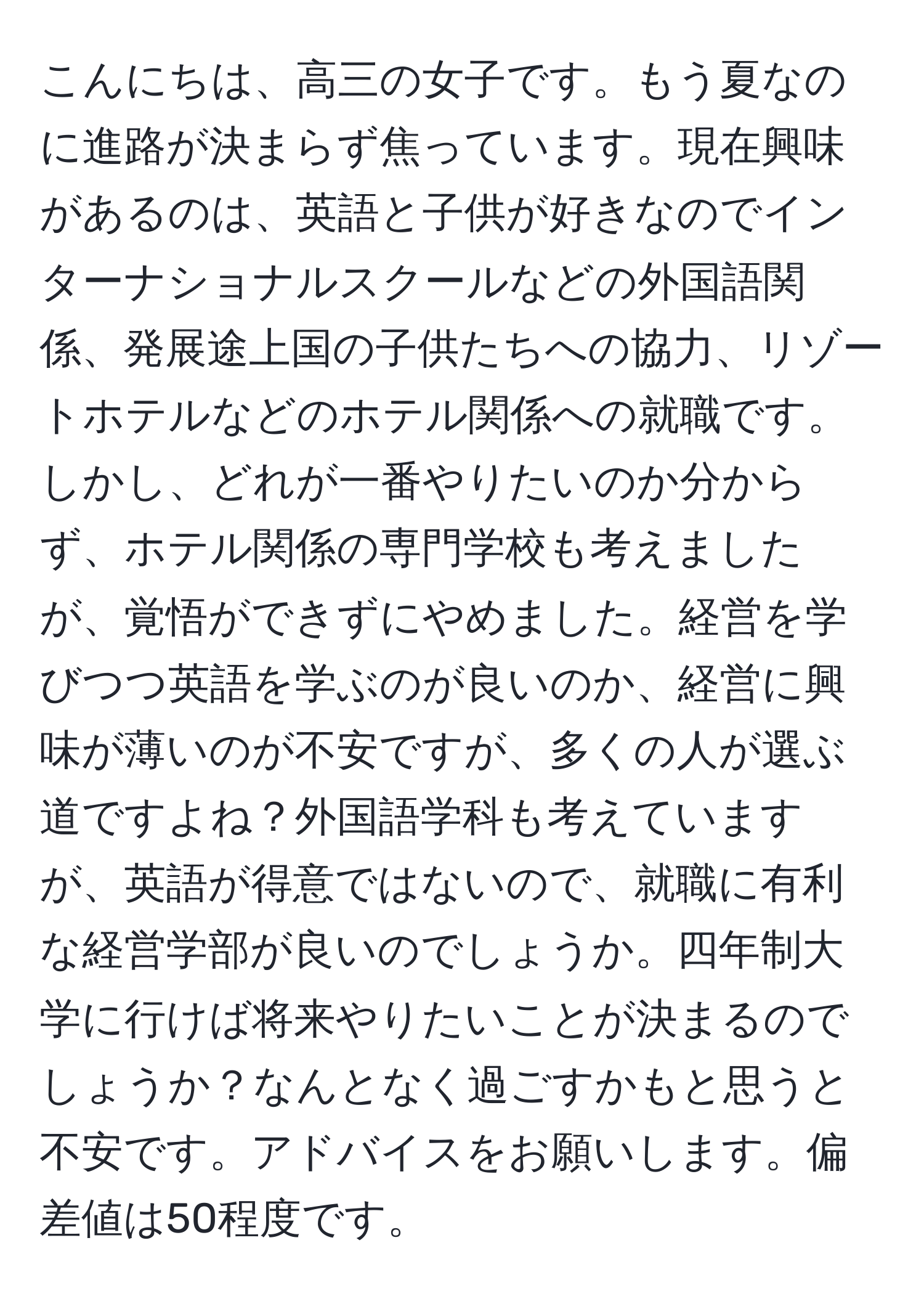 こんにちは、高三の女子です。もう夏なのに進路が決まらず焦っています。現在興味があるのは、英語と子供が好きなのでインターナショナルスクールなどの外国語関係、発展途上国の子供たちへの協力、リゾートホテルなどのホテル関係への就職です。しかし、どれが一番やりたいのか分からず、ホテル関係の専門学校も考えましたが、覚悟ができずにやめました。経営を学びつつ英語を学ぶのが良いのか、経営に興味が薄いのが不安ですが、多くの人が選ぶ道ですよね？外国語学科も考えていますが、英語が得意ではないので、就職に有利な経営学部が良いのでしょうか。四年制大学に行けば将来やりたいことが決まるのでしょうか？なんとなく過ごすかもと思うと不安です。アドバイスをお願いします。偏差値は50程度です。