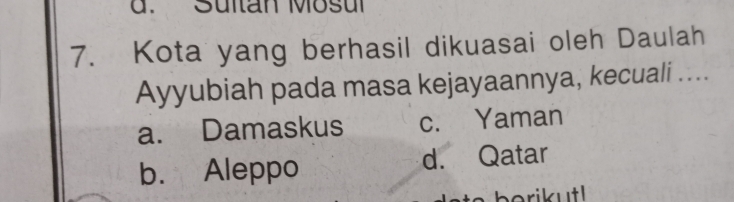 Sultan Mosul
7. Kota yang berhasil dikuasai oleh Daulah
Ayyubiah pada masa kejayaannya, kecuali ....
a. Damaskus c. Yaman
b. Aleppo d. Qatar