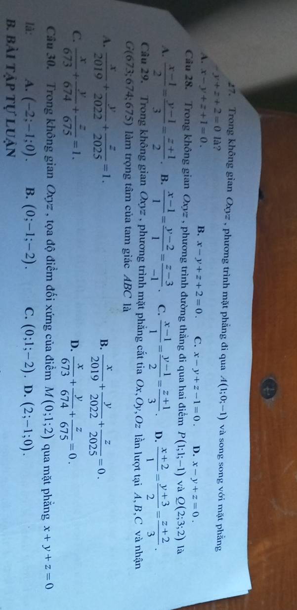 Trong không gian Oxyz , phương trình mặt phẳng đi qua A(1;0;-1) và song song với mặt phẳng
-y+z+2=0 1i ?
A. x-y+z+1=0. B. x-y+z+2=0. C. x-y+z-1=0. D. x-y+z=0.
Câu 28. Trong không gian Oxyz , phương trình đường thẳng đi qua hai điểm P(1;1;-1) và Q(2;3;2) là
A.  (x-1)/2 = (y-1)/3 = (z+1)/2  B.  (x-1)/1 = (y-2)/1 = (z-3)/-1 . C.  (x-1)/1 = (y-1)/2 = (z+1)/3 . D.  (x+2)/1 = (y+3)/2 = (z+2)/3 .
Câu 29. Trong không gian Oxyz , phương trình mặt phẳng cắt tia Ox,Oy,Oz lần lượt tại A,B,C và nhận
G(673;674;675) làm trọng tâm của tam giác ABC là
A.  x/2019 + y/2022 + z/2025 =1.
B.  x/2019 + y/2022 + z/2025 =0.
C.  x/673 + y/674 + z/675 =1.  x/673 + y/674 + z/675 =0.
D.
Câu 30. Trong không gian Oxyz , tọa độ điểm đối xứng của điểm M(0;1;2) qua mặt phẳng x+y+z=0
là: A. (-2;-1;0). B. (0;-1;-2). C. (0;1;-2). D. (2;-1;0).
b. bài tập tự luận