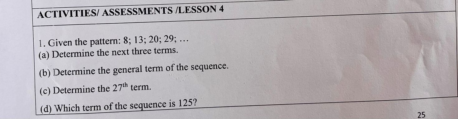 ACTIVITIES/ ASSESSMENTS /LESSON 4 
1. Given the pattern: 8; 13; 20; 29; … 
(a) Determine the next three terms. 
(b) Determine the general term of the sequence. 
(c) Determine the 27^(th) term. 
(d) Which term of the sequence is 125?
25