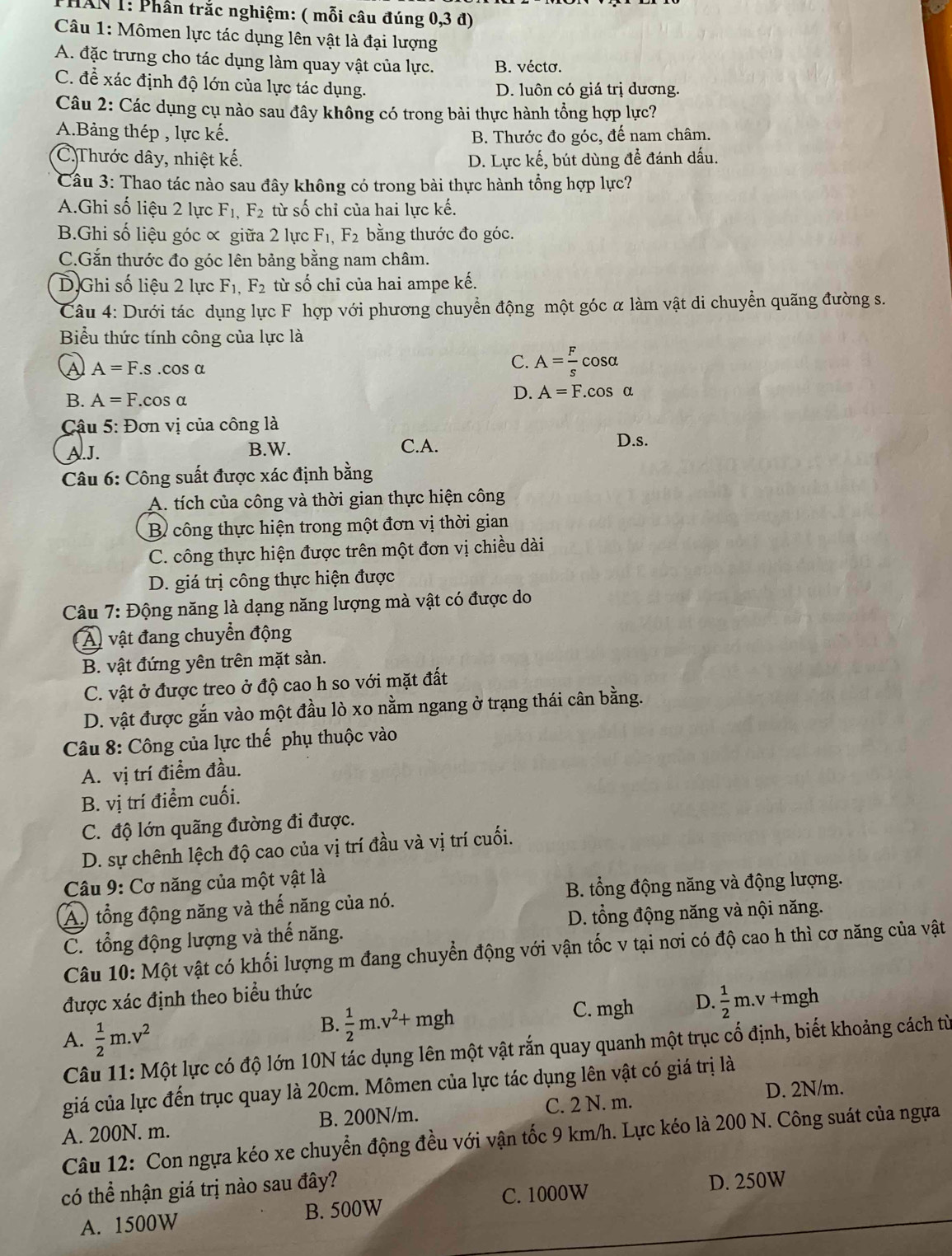 HAN 1: Phần trắc nghiệm: ( mỗi câu đúng 0,3 đ)
Câu 1: Mômen lực tác dụng lên vật là đại lượng
A. đặc trưng cho tác dụng làm quay vật của lực. B. vécto.
C. để xác định độ lớn của lực tác dụng.
D. luôn có giá trị dương.
Câu 2: Các dụng cụ nào sau đây không có trong bài thực hành tổng hợp lực?
A.Bảng thép , lực kế. B. Thước đo góc, đế nam châm.
C.Thước dây, nhiệt kế. D. Lực kế, bút dùng để đánh dấu.
Câu 3: Thao tác nào sau đây không có trong bài thực hành tổng hợp lực?
A.Ghi số liệu 2 lực F_1,F_2 từ số chỉ của hai lực kế.
B.Ghi số liệu góc ơ giữa 2 lực F_1,F_2 bằng thước đo góc.
C.Gắn thước đo góc lên bảng bằng nam châm.
D.Ghi số liệu 2 lực F_1,F_2 từ số chỉ của hai ampe kế.
Câu 4: Dưới tác dụng lực F hợp với phương chuyển động một góc α làm vật di chuyển quãng đường s.
Biểu thức tính công của lực là
A=F.s.cos alpha
C. A= F/s cos alpha
B. A=F.cos alpha D. A=F.cos alpha
Cậu 5: Đơn vị của công là
A.J. B.W. C.A. D.s.
Câu 6: Công suất được xác định bằng
A. tích của công và thời gian thực hiện công
B công thực hiện trong một đơn vị thời gian
C. công thực hiện được trên một đơn vị chiều dài
D. giá trị công thực hiện được
Câu 7: Động năng là dạng năng lượng mà vật có được do
A vật đang chuyển động
B. vật đứng yên trên mặt sàn.
C. vật ở được treo ở độ cao h so với mặt đất
D. vật được gắn vào một đầu lò xo nằm ngang ở trạng thái cân bằng.
Câu 8: Công của lực thế phụ thuộc vào
A. vị trí điểm đầu.
B. vị trí điểm cuối.
C. độ lớn quãng đường đi được.
D. sự chênh lệch độ cao của vị trí đầu và vị trí cuối.
Câu 9: Cơ năng của một vật là
A) tổng động năng và thế năng của nó. B. tổng động năng và động lượng.
C. tổng động lượng và thế năng. D. tổng động năng và nội năng.
Câu 10: Một vật có khối lượng m đang chuyển động với vận tốc v tại nơi có độ cao h thì cơ năng của vật
được xác định theo biểu thức
C. mgh D.  1/2 m.v
A.  1/2 m.v^2
B.  1/2 m.v^2+mgh +mgh
Câu 11: Một lực có độ lớn 10N tác dụng lên một vật rắn quay quanh một trục cổ định, biết khoảng cách từ
giá của lực đến trục quay là 20cm. Mômen của lực tác dụng lên vật có giá trị là
D. 2N/m.
A. 200N. m. B. 200N/m. C. 2 N. m.
Câu 12: Con ngựa kéo xe chuyển động đều với vận tốc 9 km/h. Lực kéo là 200 N. Công suát của ngựa
có thể nhận giá trị nào sau đây?
A. 1500W B. 500W C. 1000W D. 250W