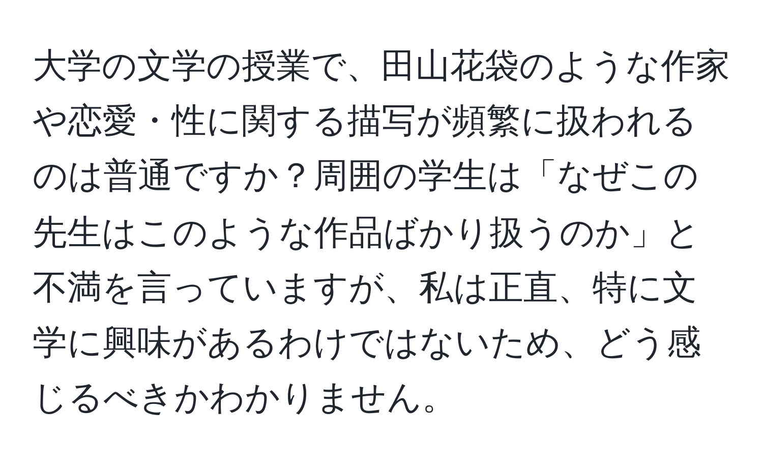 大学の文学の授業で、田山花袋のような作家や恋愛・性に関する描写が頻繁に扱われるのは普通ですか？周囲の学生は「なぜこの先生はこのような作品ばかり扱うのか」と不満を言っていますが、私は正直、特に文学に興味があるわけではないため、どう感じるべきかわかりません。