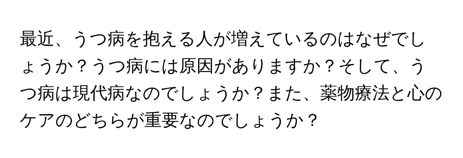 最近、うつ病を抱える人が増えているのはなぜでしょうか？うつ病には原因がありますか？そして、うつ病は現代病なのでしょうか？また、薬物療法と心のケアのどちらが重要なのでしょうか？