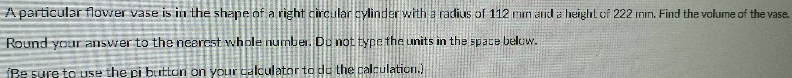 A particular flower vase is in the shape of a right circular cylinder with a radius of 112 mm and a height of 222 mm. Find the volume of the vase. 
Round your answer to the nearest whole number. Do not type the units in the space below. 
(Be sure to use the pi button on your calculator to do the calculation.)