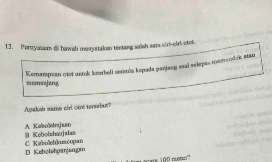 Pernyataan di bawah menyatakan tentang salah satu ciri-ciri otot.
Kemampuan otot untuk kembali semula kepada panjang asal selepas memendek atau
memanjang
Apakah nama ciri otot tersebut?
A Kebolchujaan
B Kebolehanjalan
C Kebolehkuncupan
D Kebolehpanjangan
cara 100 meter?