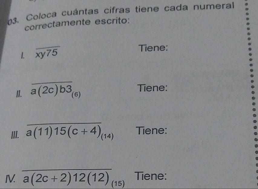 Coloca cuántas cifras tiene cada numeral 
correctamente escrito: 
1. overline xy75
Tiene: 
II. overline a(2c)b3_(6)
Tiene: 
III. overline a(11)15(c+4)_(14) Tiene: 
IV. overline a(2c+2)12(12)_(15) Tiene: