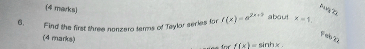 Aug 22 
6. 
Find the first three nonzero terms of Taylor series for f(x)=e^(2x+3) about x=1, 
(4 marks) 
Feb 22 
for f(x)=sin hx,