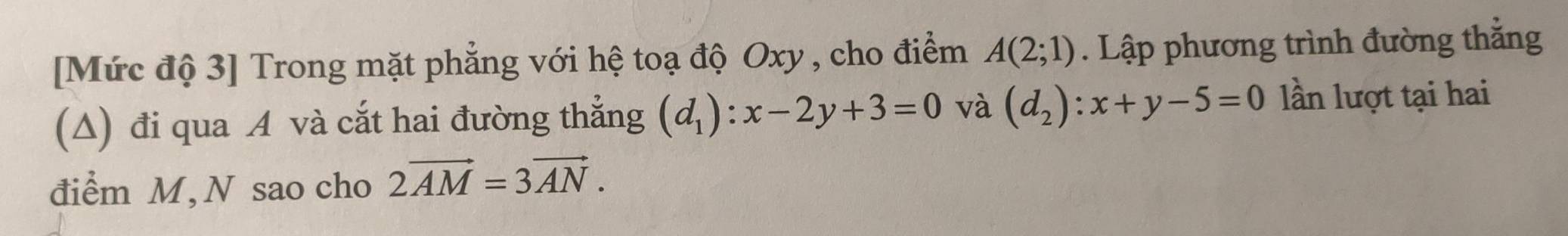 [Mức độ 3] Trong mặt phẳng với hệ toạ độ Oxy , cho điểm A(2;1). Lập phương trình đường thẳng 
(A) đi qua A và cắt hai đường thẳng (d_1):x-2y+3=0 và (d_2):x+y-5=0 lần lượt tại hai 
điểm M, N sao cho 2vector AM=3vector AN.