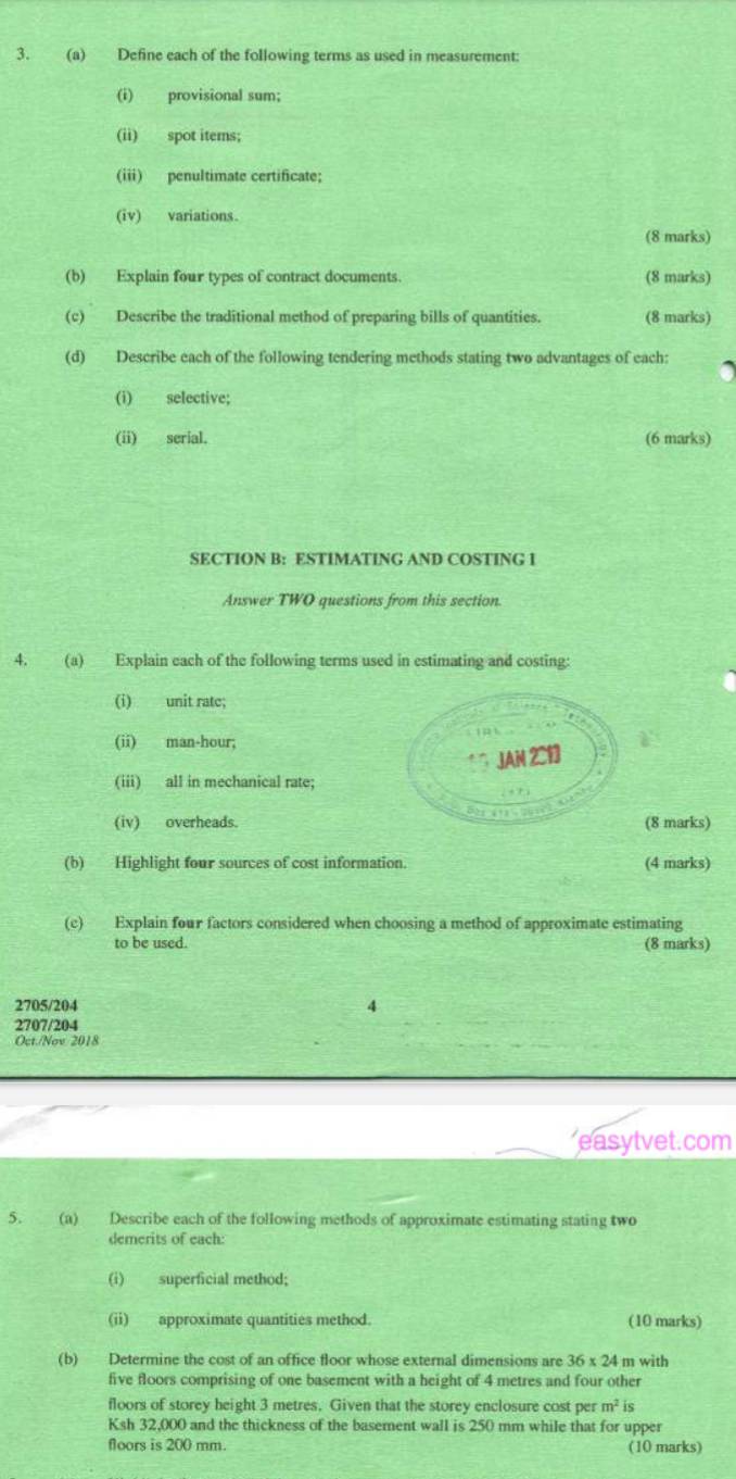 Define each of the following terms as used in measurement: 
(i) provisional sum; 
(ii) spot items; 
(iii) penultimate certificate; 
(iv) variations. 
(8 marks) 
(b) Explain four types of contract documents. (8 marks) 
(c) Describe the traditional method of preparing bills of quantities. (8 marks) 
(d) Describe each of the following tendering methods stating two advantages of each: 
(i) selective; 
(ii) serial. (6 marks) 
SECTION B: ESTIMATING AND COSTING I 
Answer TWO questions from this section. 
4. (a) Explain each of the following terms used in estimating and costing: 
(i) unit rate; 
(ii) man-hour; 
(iii) all in mechanical rate; 
(iv) overheads. (8 marks) 
(b) Highlight four sources of cost information. (4 marks) 
(c) Explain four factors considered when choosing a method of approximate estimating 
to be used. (8 marks) 
2705/204 4 
2707/204 
Oct./Nov 2018 
easytvet.com 
5. (a) Describe each of the following methods of approximate estimating stating two 
demerits of each: 
(i) superficial method; 
(ii) approximate quantities method. (10 marks) 
(b) Determine the cost of an office floor whose external dimensions are 36* 24 m with 
five floors comprising of one basement with a height of 4 metres and four other 
floors of storey height 3 metres. Given that the storey enclosure cost per m^2 is 
Ksh 32,000 and the thickness of the basement wall is 250 mm while that for upper 
floors is 200 mm. (10 marks)