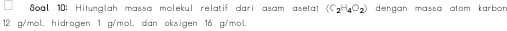 oal 10: Hitunglah massa molekul relatif dari asam asetat (C_2H_4O_2) dengan massa atom karbor .
12 g/mol, hidrogen 1 g/mol, dan oksigen 16 g/mol.