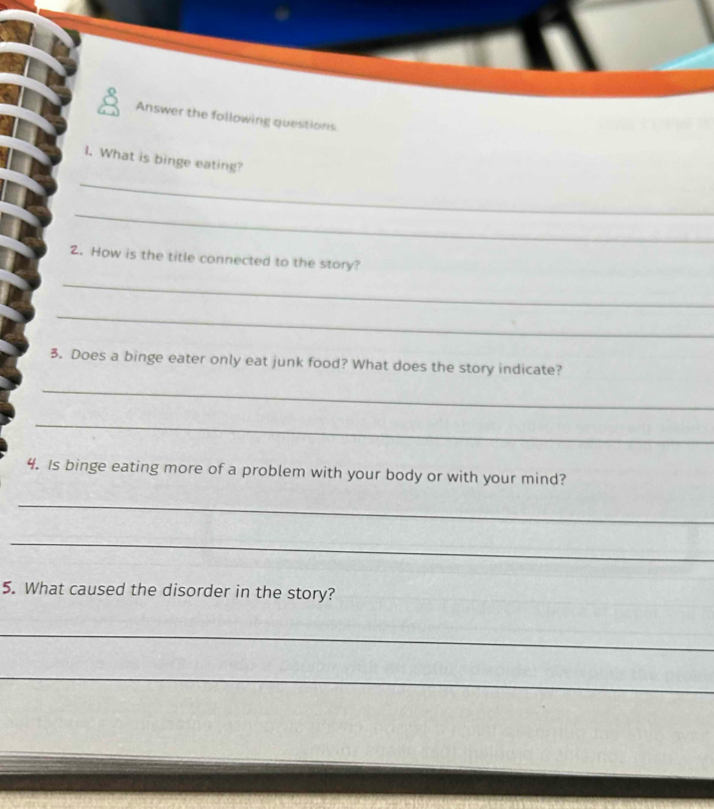 Answer the following questions 
I. What is binge eating? 
_ 
_ 
2. How is the title connected to the story? 
_ 
_ 
3. Does a binge eater only eat junk food? What does the story indicate? 
_ 
_ 
4. Is binge eating more of a problem with your body or with your mind? 
_ 
_ 
5. What caused the disorder in the story? 
_ 
_