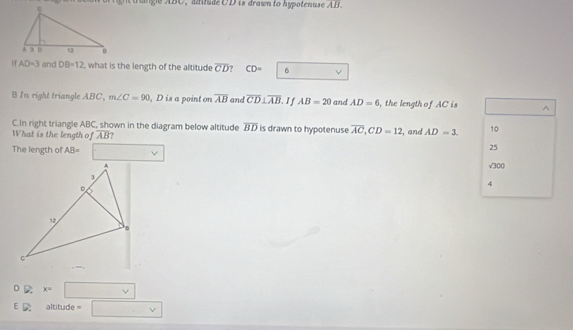 ngie ABC, atitude CD is drawn to hypotenuse overline AB.
H AD=3 and DB=12 , what is the length of the altitude overline CD CD= 6
B In right triangle ABC, m∠ C=90 , D is a point on overline AB and overline CD⊥ overline AB If AB=20 and AD=6 , the length of AC is^(C.In right triangle ABC, shown in the diagram below altitude overline BD) is drawn to hypotenuse overline AC, CD=12, 
What is the length of overline AB ? , and AD=3. 10
The length of AB= □ _
25
sqrt(300)
4
D x=□
E D altitude = □ vee 