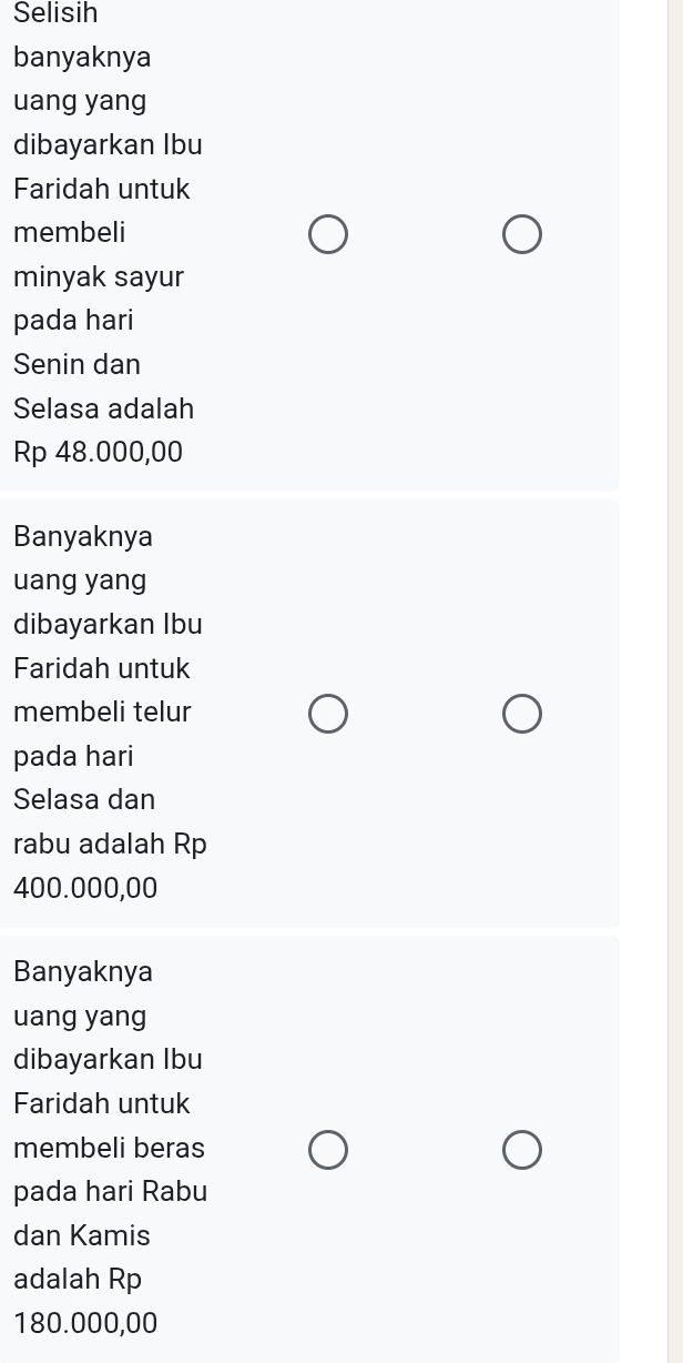 Selisih
banyaknya
uang yang
dibayarkan Ibu
Faridah untuk
membeli
minyak sayur
pada hari
Senin dan
Selasa adalah
Rp 48.000,00
Banyaknya
uang yang
dibayarkan Ibu
Faridah untuk
membeli telur
pada hari
Selasa dan
rabu adalah Rp
400.000,00
Banyaknya
uang yang
dibayarkan Ibu
Faridah untuk
membeli beras
pada hari Rabu
dan Kamis
adalah Rp
180.000,00