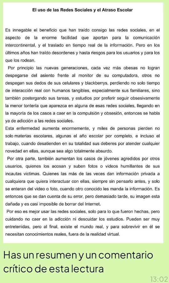 El uso de las Redes Sociales y el Atraso Escolar
Es innegable el beneficio que han traído consigo las redes sociales, en el
aspecto de la enorme facilidad que aportan para la comunicación
intercontinental, y el traslado en tiempo real de la información. Pero en los
últimos años han traído desordenes y hasta riesgos para los usuarios y para los
que los rodean.
Por principio las nuevas generaciones, cada vez más obesas no logran
despegarse del asiento frente al monitor de su computadora, otros no
despegan sus dedos de sus celulares y blackberrys, perdiendo no solo tiempo
de interacción real con humanos tangibles, especialmente sus familiares, sino
también postergando sus tareas, y estudios por preferir seguir obsesivamente
la menor tontería que aparezca en alguna de esas redes sociales, llegando en
la mayoría de los casos a caer en la compulsión y obsesión, entonces se habla
ya de adicción a las redes sociales.
Esta enfermedad aumenta enormemente, y miles de personas pierden no
solo materias escolares, algunas el año escolar por completo, e incluso el
trabajo, cuando desatienden en su totalidad sus deberes por atender cualquier
novedad en ellas, aunque sea algo totalmente absurdo.
Por otra parte, también aumentan los casos de jóvenes agredidos por otros
usuarios, quienes los acosan y suben fotos o videos humillantes de sus
incautas victimas. Quienes las más de las veces dan información privada a
cualquiera que quiera interactuar con ellas, siempre sin pensarlo antes, y solo
se enteran del video o foto, cuando otro conocido les manda la información. Es
entonces que se dan cuenta de su error, pero demasiado tarde, su imagen esta
dañada y es casi imposible de borrar del Internet.
Por eso es mejor usar las redes sociales, solo para lo que fueron hechas, pero
cuidando no caer en la adicción ni descuidar los estudios. Pueden ser muy
entretenidas, pero al final, existe el mundo real, y para sobrevivir en él se
necesitan conocimientos reales, fuera de la realidad virtual.
Has un resumen y un comentario
crítico de esta lectura
13:02