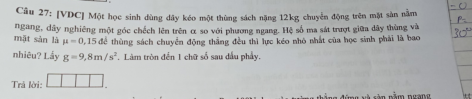 [VDC] Một học sinh dùng dây kéo một thùng sách nặng 12kg chuyển động trên mặt sản nằm 
ngang, dây nghiêng một góc chếch lên trên α so với phương ngang. Hệ số ma sát trượt giữa dây thùng và 
mặt sàn là mu =0,15 để thùng sách chuyển động thẳng đều thì lực kéo nhỏ nhất của học sinh phải là bao 
nhiêu? Lấy g=9,8m/s^2. Làm tròn đến 1 chữ số sau dấu phẩy. 
Trả lời: □ □ □ . 
đ ảng đứng và sàn nằm ngang