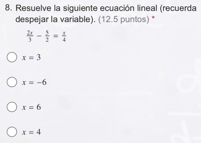 Resuelve la siguiente ecuación lineal (recuerda
despejar la variable). (12.5 puntos) *
 2x/3 - 5/2 = x/4 
x=3
x=-6
x=6
x=4