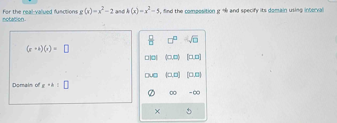 For the real-valued functions g(x)=x^2-2 and h(x)=x^2-5 , find the composition g°h and specify its domain using interval
notation.
 □ /□   □^(□) sqrt(□ )
(gcirc h)(x)=□
(□ ,□ ) [□ ,□ ]
(□ ,□ ] [□ ,□ )
Domain of gcirc h
∞ -∞
×