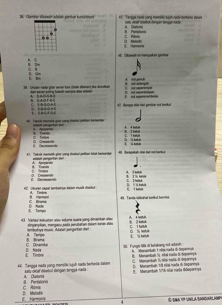 Gambar dibawah adalah gambar kunci/chord 45. Tangga nada yang meriliki tujuh nada berbeda dalam
satu oktaf disebut dengan tangga nada .
A. Diatonis
B. Pentatonis
C. Ritmis
D. Melodis
E. Harmonis
46. Dibawah ini merupakan gambar
A. C
B. Dm
C. B
D. Gm
E. Bm A. not penuh
B. not setengah
39. Urutan nada gitar senar loss (tidak ditekan) jika diurutkan C. not seperempat
dari senar paling bawah sampai atas adalah D. not seperdelapan
A. E-A-D-G-B-E E. not seperenambelas
B. E-A-D-F-B-E
C. E-B-G-D-A-E 47. Berapa nilai dari gambar not berikut
D. E-B-D-G-A-E
E. E· B· C· F· G· E
40. Teknik memetik gitar yang disebut petikan bersandar
adalah pengertian dari :
A. Apoyando A. 4 ketuk
B. Tirando B. 2 ketuk
C. Timbre C. 1 ketuk
D. Cressendo D. ½ ketuk
E. Decressendo E. ¼ ketuk
41. Teknik memetik gitar yang disebut petikan tidak bersandar 48. Berapakah nilai dari not berikut
adalah pengertian dari :
A. Apoyando
B. Tirando
C. Timbre A. 3 ketuk
D. Cressendo
E. Decressendo B. 2 ½ ketuk
C. 2 ketuk
42. Ukuran cepat lambatnya dalam musik disebut : E. 1 ketuk D. 1 ½ ketuk
A. Timbre
B. Harmoni 49. Tanda isitirahat berikut bernilai
C. Birama
D. Nada
E. Tempo
43. Variasi kekuatan atau volume suara yang dimainkan atau A. 4 ketuk
dinyanyikan, mengacu pada perubahan dalam keras atau B. 2 ketuk
lembutnya music. Adalah pengertian dari : C. 1 ketuk
A. Tempo D. ½ ketuk
B. Birama E. ¼ ketuk
C. Dinamika
D. Nada 50. Fungsi titik di belakang not adalah :
A. Menambah 1 nilai nada di depannya
E. Timbre B. Menambah ½ nilai nada di depannya
44. Tangga nada yang memiliki tujuh nada berbeda dalam C. Menambah ¼ nilai nada di depannya
satu oktaf disebut dengan tangga nada : D. Menambah 1/8 nilai nada di depannya
E. Menambah 1/16 nilai nada didepannya
A. Diatonis
B. Pentatonis
C. Ritmis
D. Melodis
E. Harmonis © SMA YP UNILA BANDAr L AM 
4