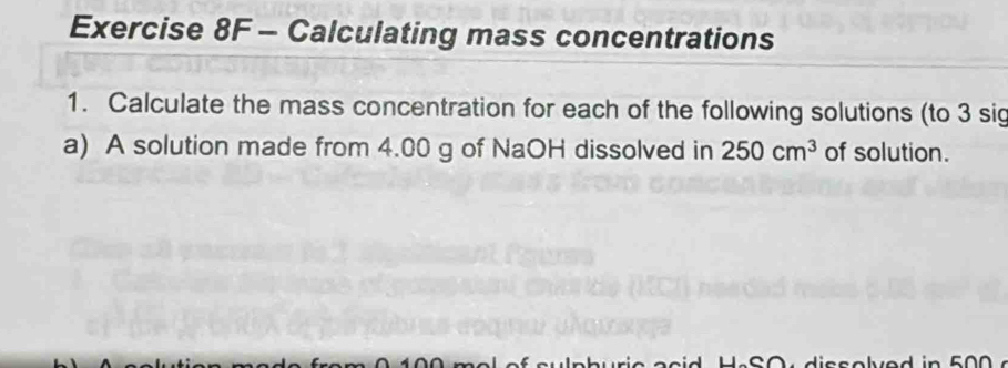 Calculating mass concentrations 
1. Calculate the mass concentration for each of the following solutions (to 3 sig 
a) A solution made from 4.00 g of NaOH dissolved in 250cm^3 of solution.