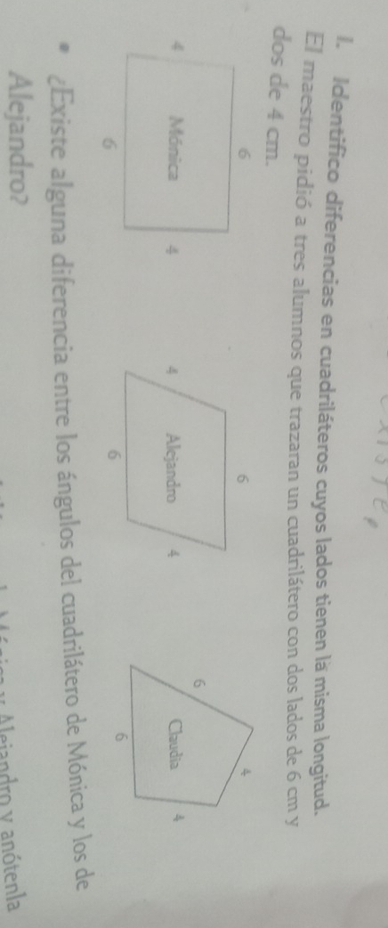 Identifico diferencias en cuadriláteros cuyos lados tienen là misma longitud. 
El maestro pidió a tres alumnos que trazaran un cuadrilátero con dos lados de 6 cm y 
dos de 4 cm. 

¿Existe alguna diferencia entre los ángulos del cuadrilátero de Mónica y los de 
Alejandro? 
Alejandro y anótenla