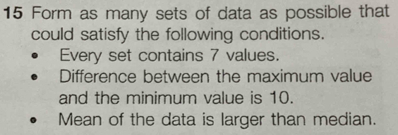 Form as many sets of data as possible that 
could satisfy the following conditions. 
Every set contains 7 values. 
Difference between the maximum value 
and the minimum value is 10. 
Mean of the data is larger than median.