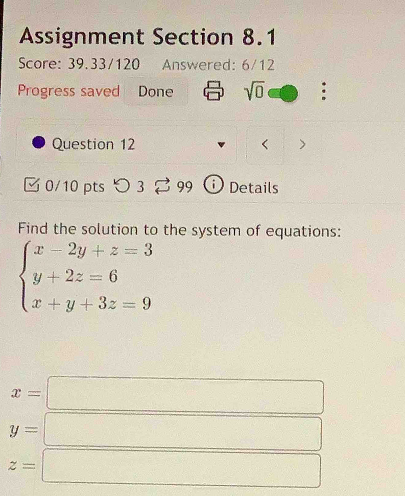 Assignment Section 8.1 
Score: 39.33/120 Answered: 6/12 
Progress saved Done 
sqrt(0) 
Question 12 < 
0/10 pts つ 3 99 i Details 
Find the solution to the system of equations:
beginarrayl x-2y+z=3 y+2z=6 x+y+3z=9endarray.
x=
y=
z=