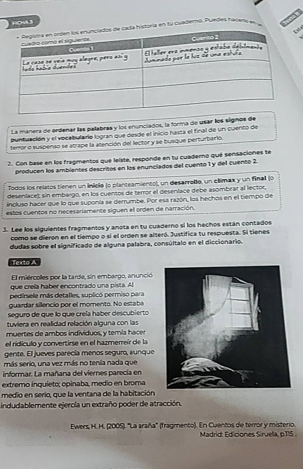 FICHA3
toria en tu cuaderno. Puedes hacerlo en u Vexté B
La manera de ordenar las palabras y los enunciados, la forma de usar los signos de
puntuación y el vocabulario logran que desde el inicio hasta el final de un cuento de
terror o suspenso se atrape la atención del lector y se busque perturbarlo.
2. Con base en los fragmentos que leíste, responde en tu cuaderno qué sensaciones te
producen los ambientes descritos en los enunciados del cuento 1 y del cuento 2.
Todos los relatos tienen un inicio (o planteamiento), un desarrollo, un clímax y un final (o
desenlace); sin embargo, en los cuentos de terror el desenlace debe asombrar al lector,
incluso hacer que lo que suponía se derrumbe. Por esa razón, los hechos en el tiempo de
estos cuentos no necesariamente siguen el orden de narración.
3. Lee los siguientes fragmentos y anota en tu cuaderno si los hechos están contados
como se dieron en el tiempo o si el orden se alteró. Justifica tu respuesta. Si tienes
dudas sobre el significado de alguna palabra, consúltalo en el diccionario.
Texto A
El miércolles por la tarde, sin embargo, anunció
que creía haber encontrado una pista. Al
pedírsele más detalles, suplicó permiso para
guardar silencio por el momento. No estaba
seguro de que lo que creía haber descubierto
tuviera en realidad relación alguna con las
muertes de ambos individuos, y temía hacer
el ridículo y convertirse en el hazmerreír de la
gente. El jueves parecía menos seguro, aunque
más serio, una vez más no tenía nada que
informar. La mañana del viernes parecía en
extremo inquieto; opinaba, medio en broma
medio en serio, que la ventana de la habitación
indudablemente ejercía un extraño poder de atracción.
Ewers, H. H. (2005). "La araña" (fragmento). En Cuentos de terror y misterio.
Madrid: Ediciones Siruela, p.115 .