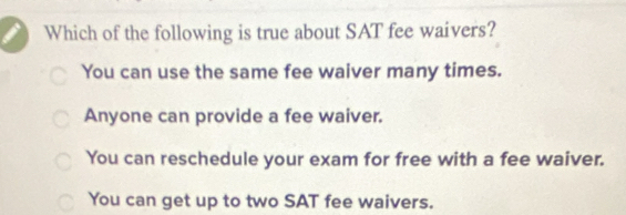 Which of the following is true about SAT fee waivers?
You can use the same fee waiver many times.
Anyone can provide a fee waiver.
You can reschedule your exam for free with a fee waiver.
You can get up to two SAT fee waivers.